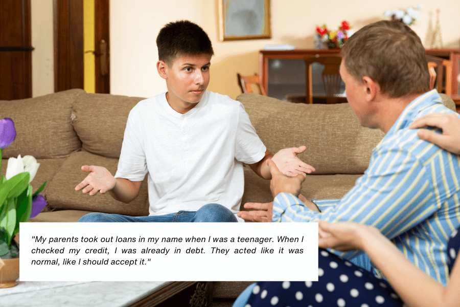 Here is the alt text for the image:

A young person in a white t-shirt and jeans sits on a beige couch, gesturing with their hands in an expression of frustration or disbelief. They appear to be engaged in a tense conversation with an adult seated across from them, who is partially visible. Below the image, text reads: "My parents took out loans in my name when I was a teenager. When I checked my credit, I was already in debt. They acted like it was normal, like I should accept it."