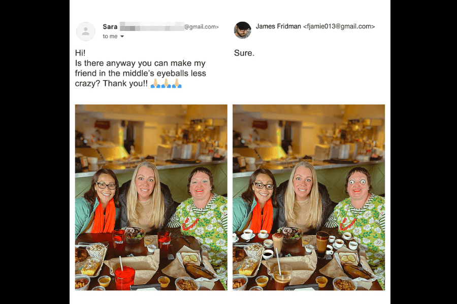 A side-by-side comparison of two photos: on the left, three friends sit at a restaurant table filled with food, smiling at the camera. The email requests James Fridman to make the middle person’s "crazy" eyeballs look less wild. In the edited version on the right, instead of subtly adjusting the eyes, Fridman humorously replaces them with cartoonishly large, googly eyes, making them even more exaggerated. His response is simply, "Sure."